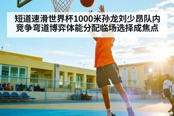 短道速滑世界杯1000米孙龙刘少昂队内竞争弯道博弈体能分配临场选择成焦点