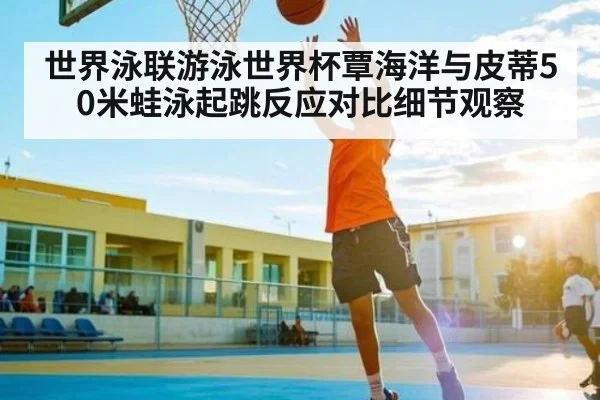 世界泳联游泳世界杯覃海洋与皮蒂50米蛙泳起跳反应对比细节观察